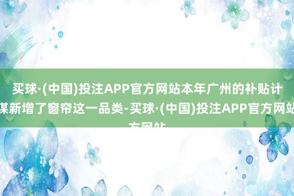买球·(中国)投注APP官方网站本年广州的补贴计谋新增了窗帘这一品类-买球·(中国)投注APP官方网站