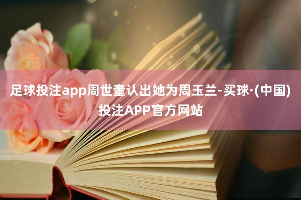 足球投注app周世奎认出她为周玉兰-买球·(中国)投注APP官方网站