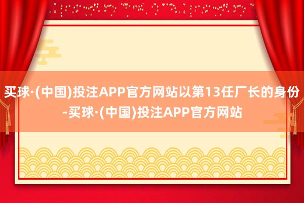 买球·(中国)投注APP官方网站以第13任厂长的身份-买球·(中国)投注APP官方网站