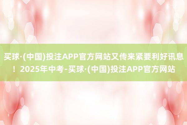 买球·(中国)投注APP官方网站又传来紧要利好讯息！2025年中考-买球·(中国)投注APP官方网站