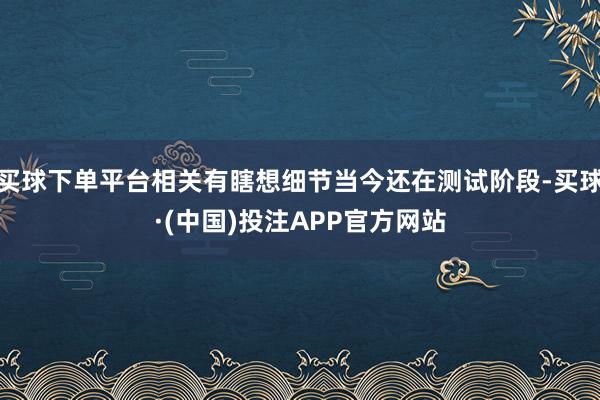买球下单平台相关有瞎想细节当今还在测试阶段-买球·(中国)投注APP官方网站