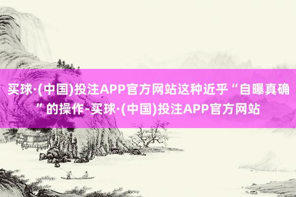买球·(中国)投注APP官方网站这种近乎“自曝真确”的操作-买球·(中国)投注APP官方网站