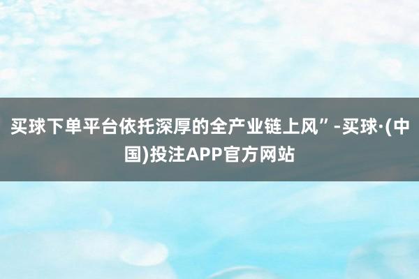 买球下单平台依托深厚的全产业链上风”-买球·(中国)投注APP官方网站