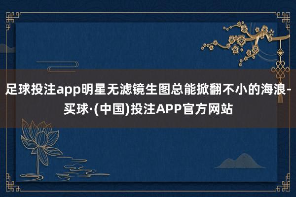 足球投注app明星无滤镜生图总能掀翻不小的海浪-买球·(中国)投注APP官方网站