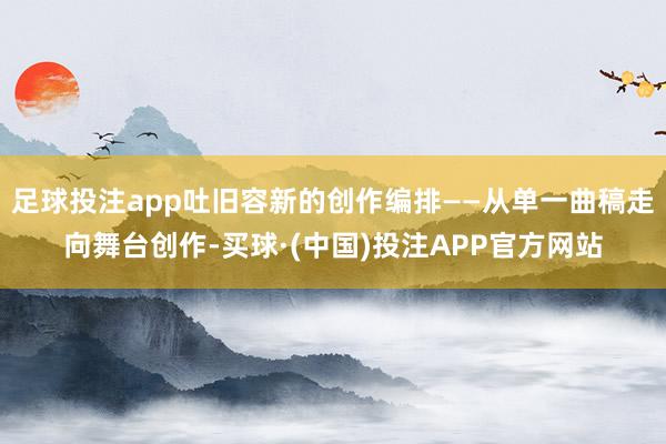 足球投注app吐旧容新的创作编排——从单一曲稿走向舞台创作-买球·(中国)投注APP官方网站