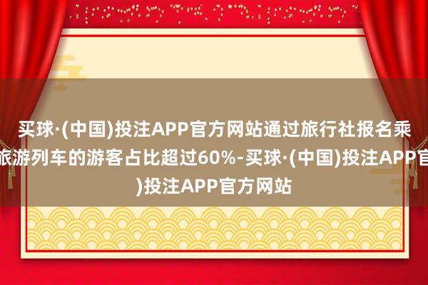 买球·(中国)投注APP官方网站通过旅行社报名乘坐银发旅游列车的游客占比超过60%-买球·(中国)投注APP官方网站