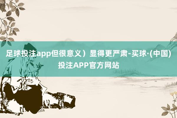 足球投注app但很意义）显得更严肃-买球·(中国)投注APP官方网站