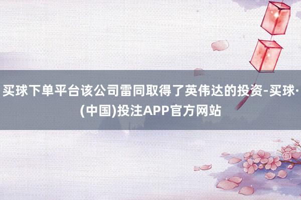 买球下单平台该公司雷同取得了英伟达的投资-买球·(中国)投注APP官方网站