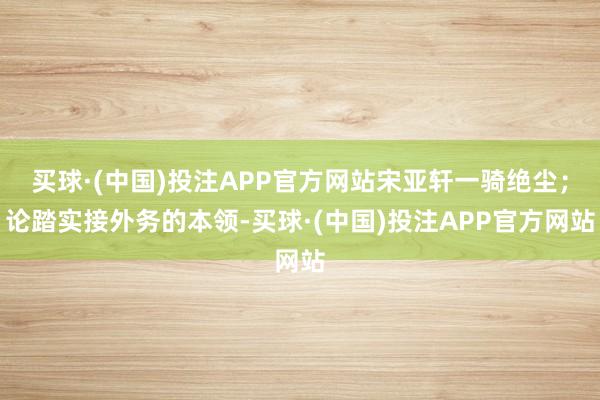 买球·(中国)投注APP官方网站宋亚轩一骑绝尘;论踏实接外务的本领-买球·(中国)投注APP官方网站