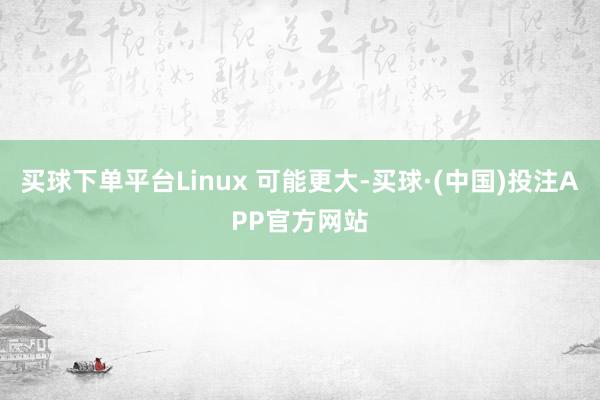 买球下单平台Linux 可能更大-买球·(中国)投注APP官方网站